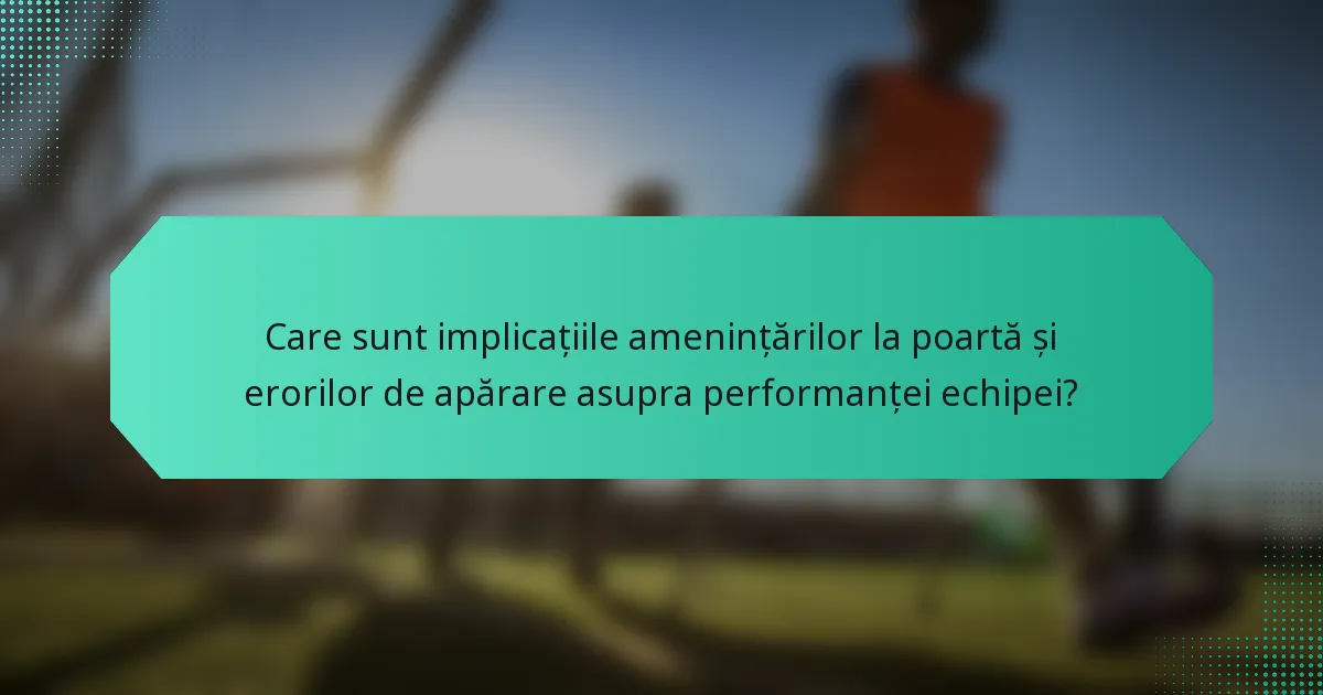 Care sunt implicațiile amenințărilor la poartă și erorilor de apărare asupra performanței echipei?
