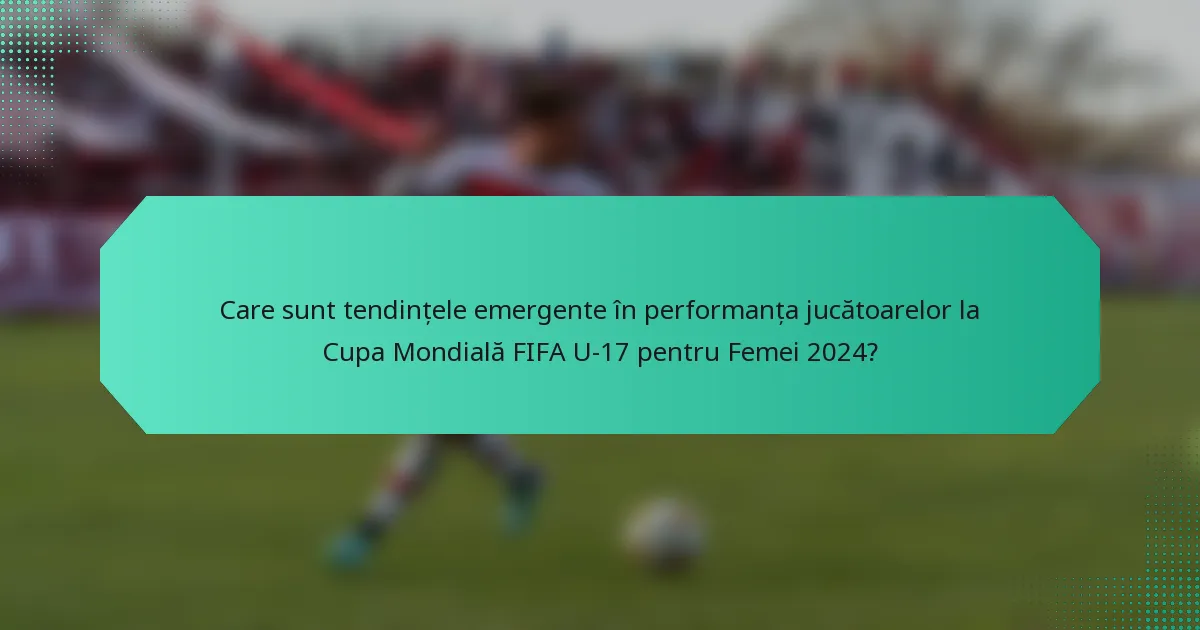 Care sunt tendințele emergente în performanța jucătoarelor la Cupa Mondială FIFA U-17 pentru Femei 2024?