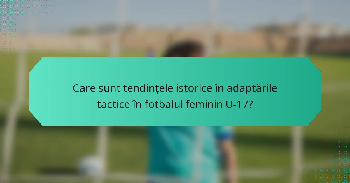 Care sunt tendințele istorice în adaptările tactice în fotbalul feminin U-17?