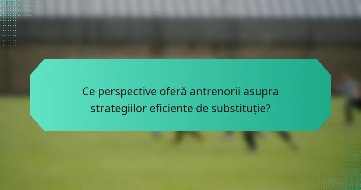Ce perspective oferă antrenorii asupra strategiilor eficiente de substituție?
