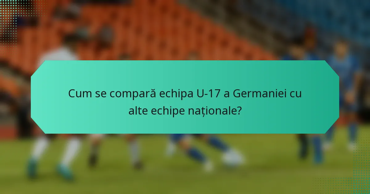 Cum se compară echipa U-17 a Germaniei cu alte echipe naționale?