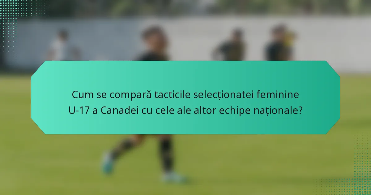 Cum se compară tacticile selecționatei feminine U-17 a Canadei cu cele ale altor echipe naționale?