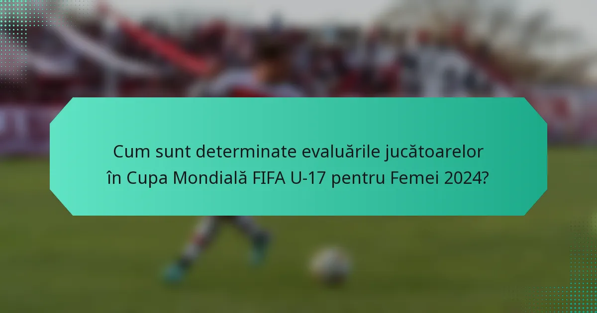 Cum sunt determinate evaluările jucătoarelor în Cupa Mondială FIFA U-17 pentru Femei 2024?