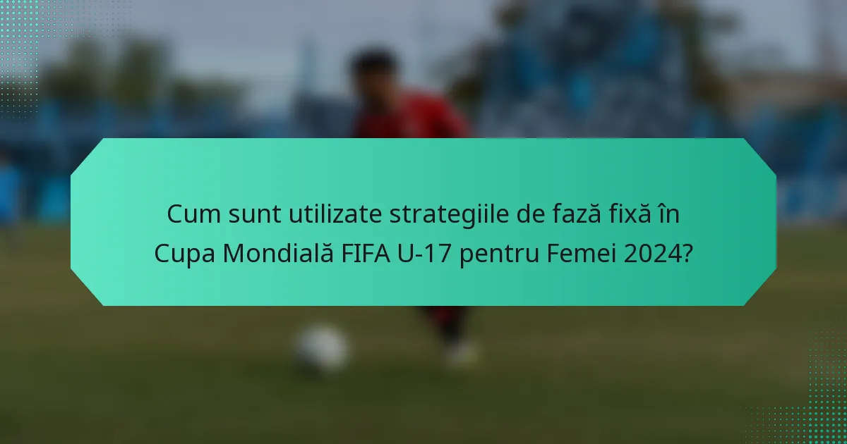 Cum sunt utilizate strategiile de fază fixă în Cupa Mondială FIFA U-17 pentru Femei 2024?